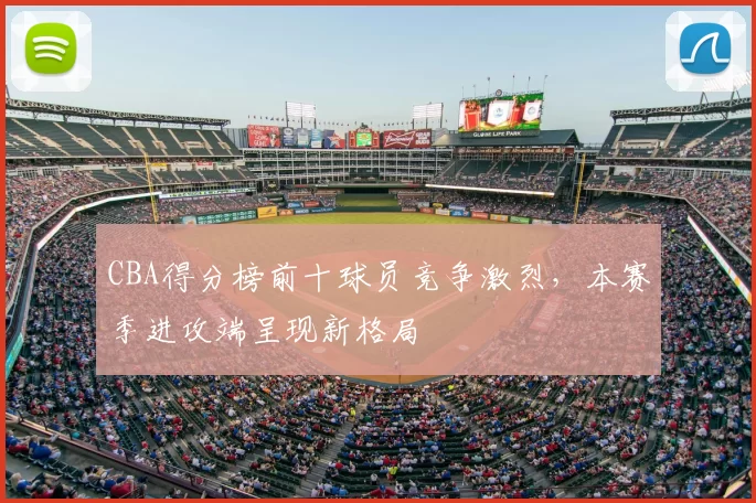 CBA得分榜前十球员竞争激烈，本赛季进攻端呈现新格局