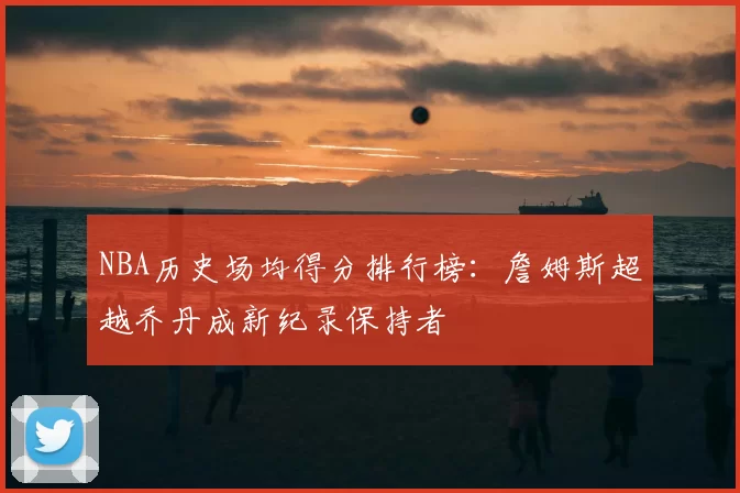 NBA历史场均得分排行榜：詹姆斯超越乔丹成新纪录保持者