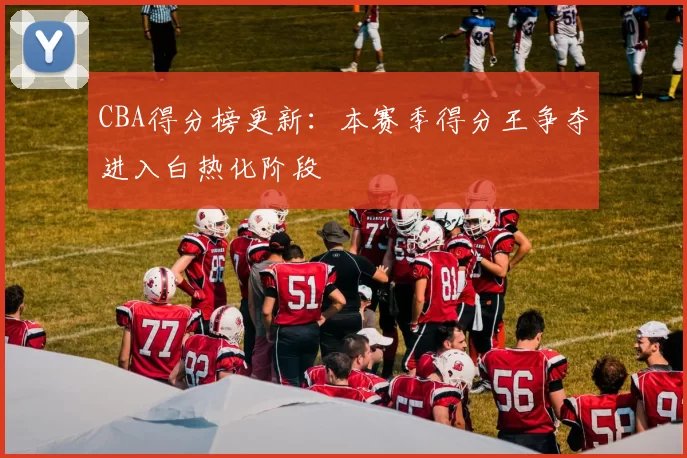 CBA得分榜更新：本赛季得分王争夺进入白热化阶段