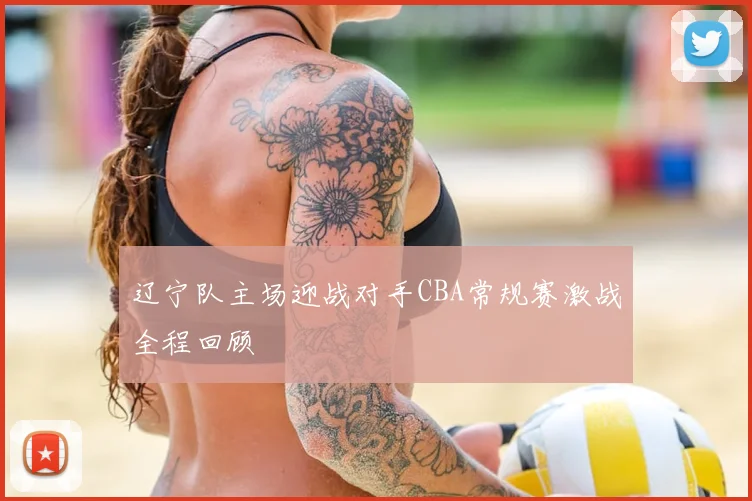 辽宁队主场迎战对手CBA常规赛激战全程回顾