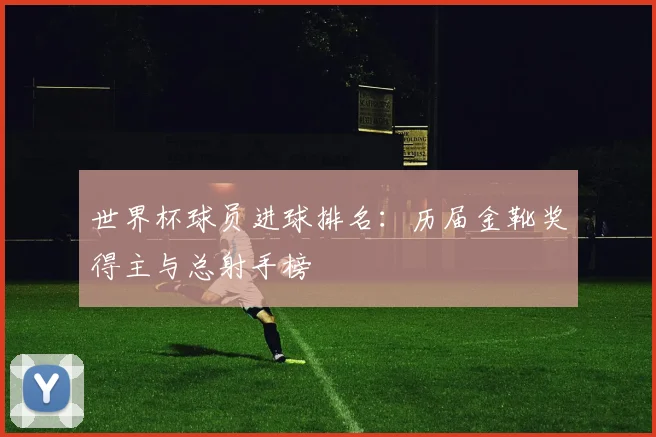 世界杯球员进球排名：历届金靴奖得主与总射手榜
