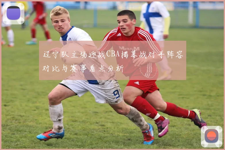 辽宁队主场迎战CBA揭幕战对手阵容对比与赛事看点分析