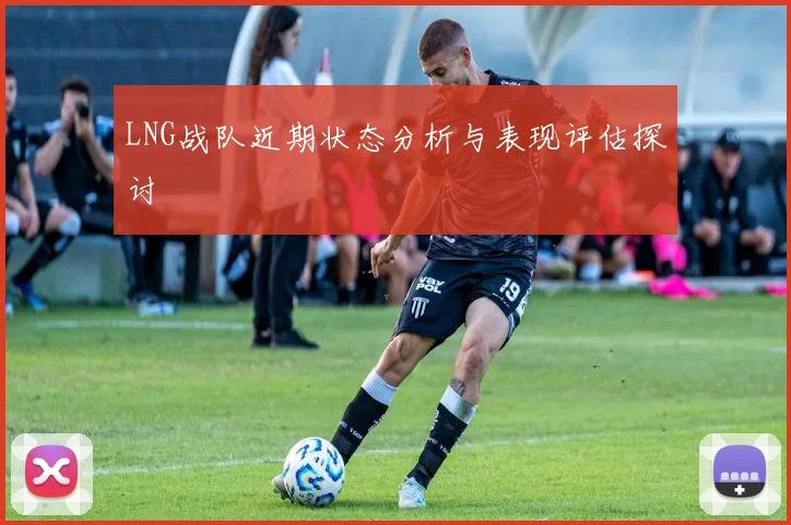 LNG战队近期状态分析与表现评估探讨