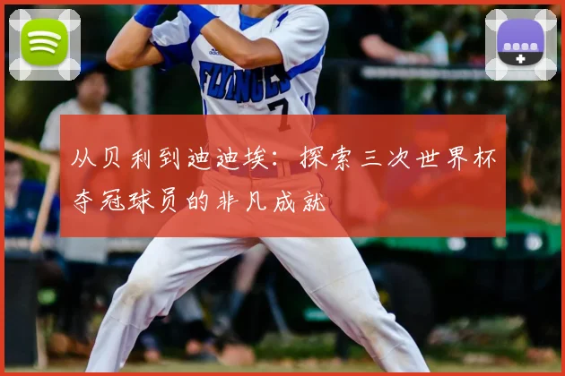 从贝利到迪迪埃：探索三次世界杯夺冠球员的非凡成就