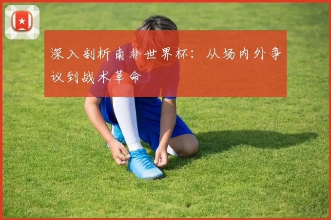 深入剖析南非世界杯:从场内外争议到战术革命