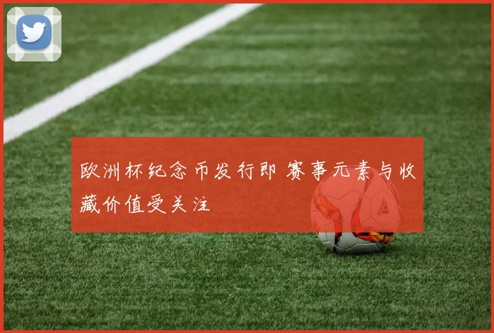 欧洲杯纪念币发行即 赛事元素与收藏价值受关注