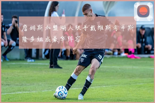 詹姆斯加盟湖人联手戴维斯考辛斯隆多组成豪华阵容