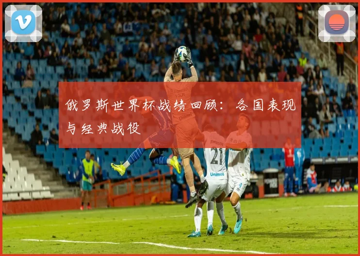 俄罗斯世界杯战绩回顾:各国表现与经典战役