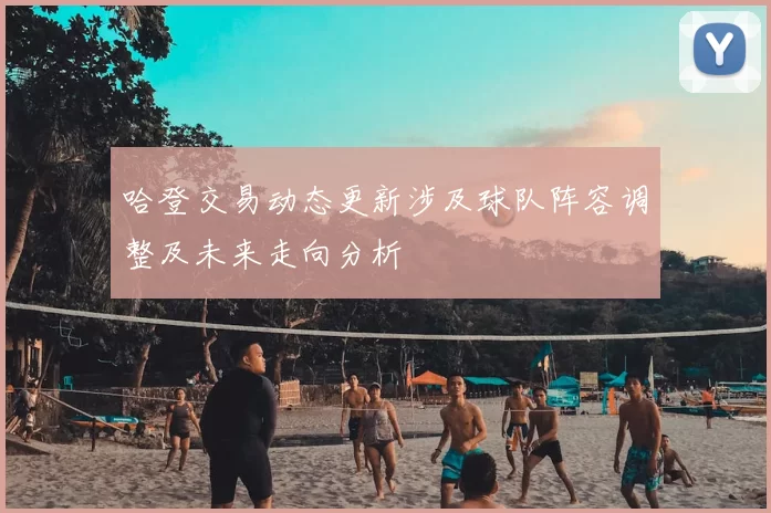 哈登交易动态更新涉及球队阵容调整及未来走向分析