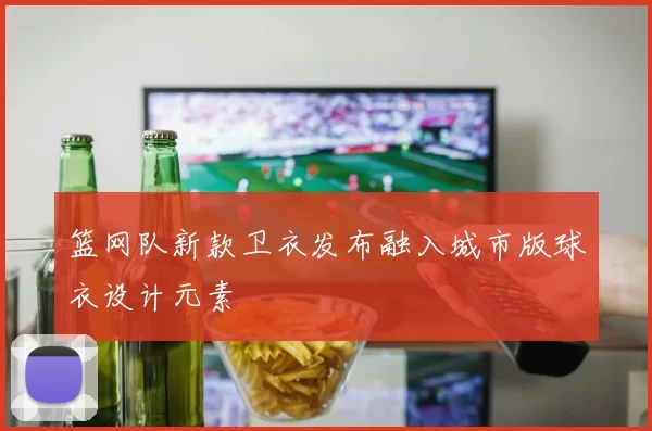 篮网队新款卫衣发布融入城市版球衣设计元素