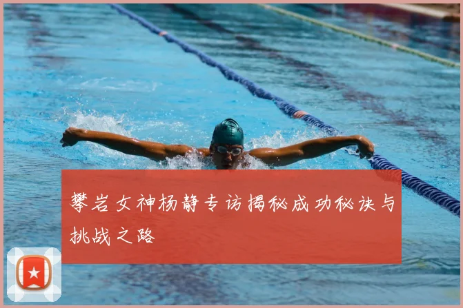 攀岩女神杨静专访揭秘成功秘诀与挑战之路